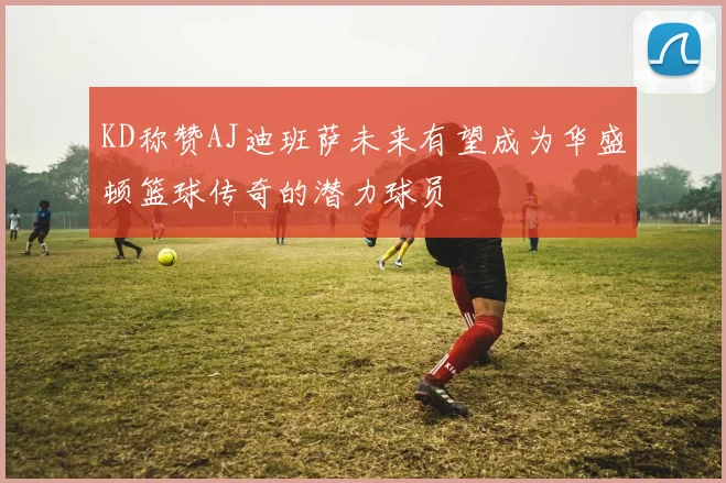 KD称赞AJ迪班萨未来有望成为华盛顿篮球传奇的潜力球员