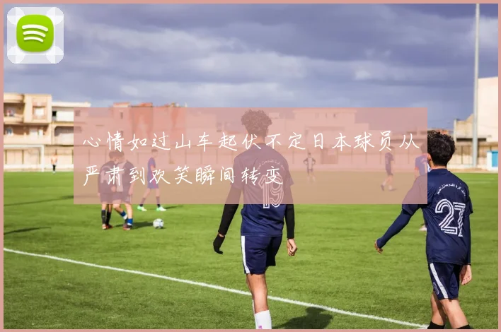 心情如过山车起伏不定日本球员从严肃到欢笑瞬间转变