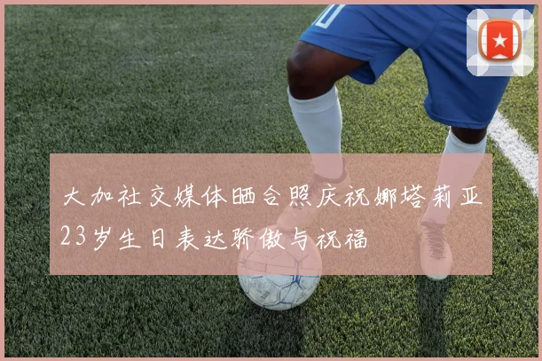 大加社交媒体晒合照庆祝娜塔莉亚23岁生日表达骄傲与祝福