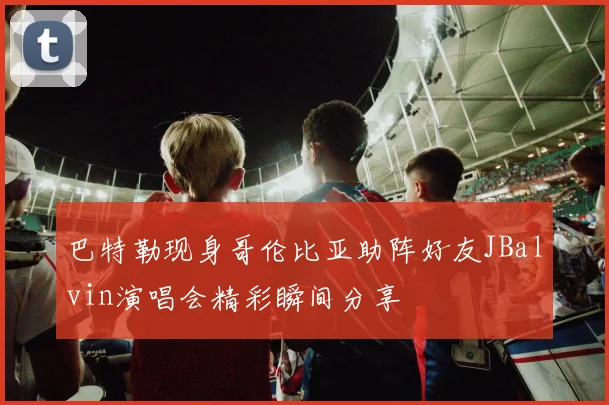巴特勒现身哥伦比亚助阵好友JBalvin演唱会精彩瞬间分享
