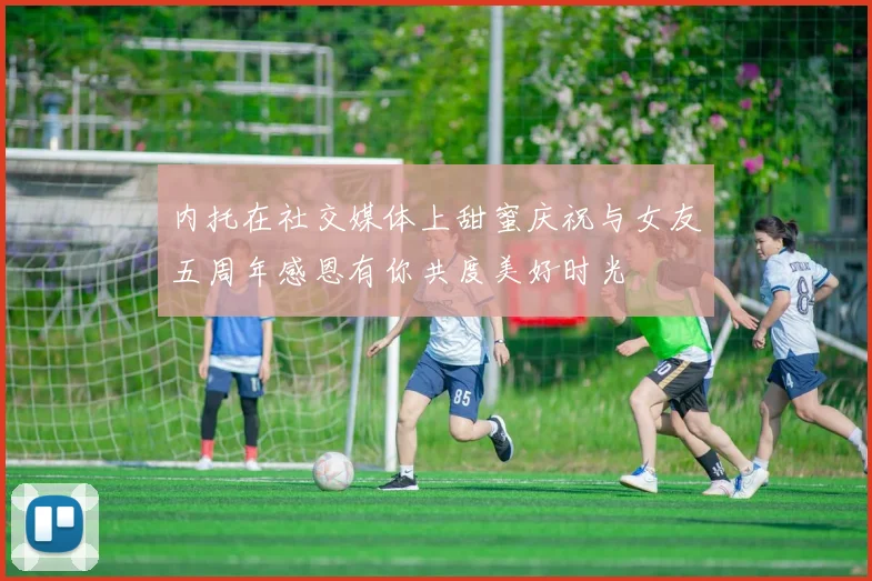 内托在社交媒体上甜蜜庆祝与女友五周年感恩有你共度美好时光