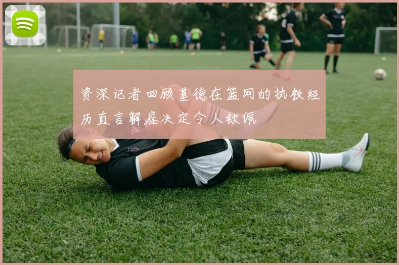 资深记者回顾基德在篮网的执教经历直言解雇决定令人钦佩