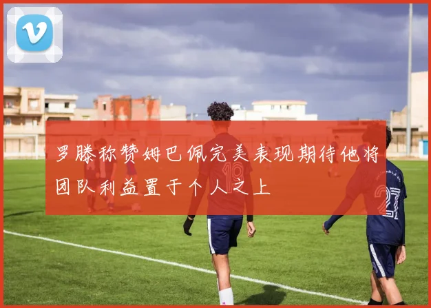 罗滕称赞姆巴佩完美表现期待他将团队利益置于个人之上