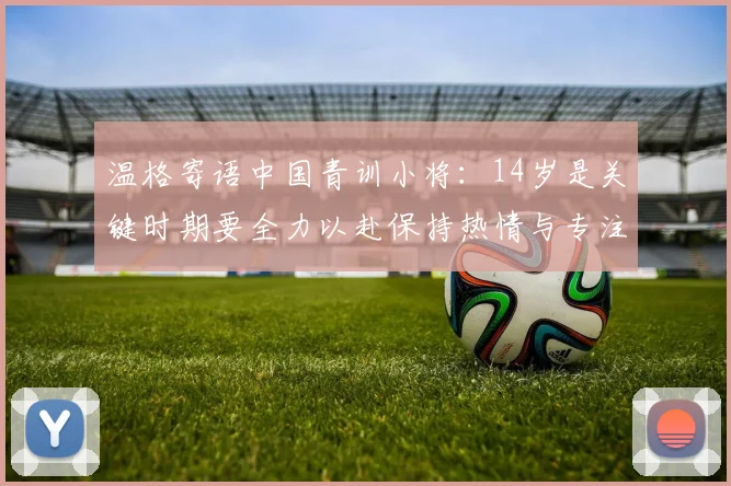 温格寄语中国青训小将：14岁是关键时期要全力以赴保持热情与专注