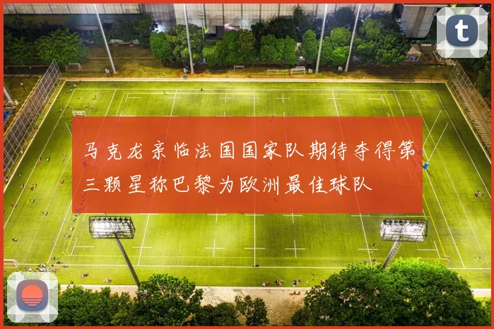 马克龙亲临法国国家队期待夺得第三颗星称巴黎为欧洲最佳球队