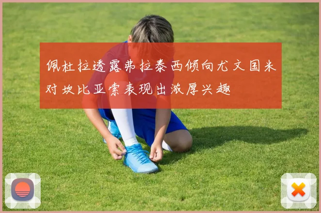 佩杜拉透露弗拉泰西倾向尤文国米对坎比亚索表现出浓厚兴趣