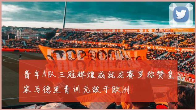 青年A队三冠辉煌成就龙赛罗称赞皇家马德里青训无敌于欧洲