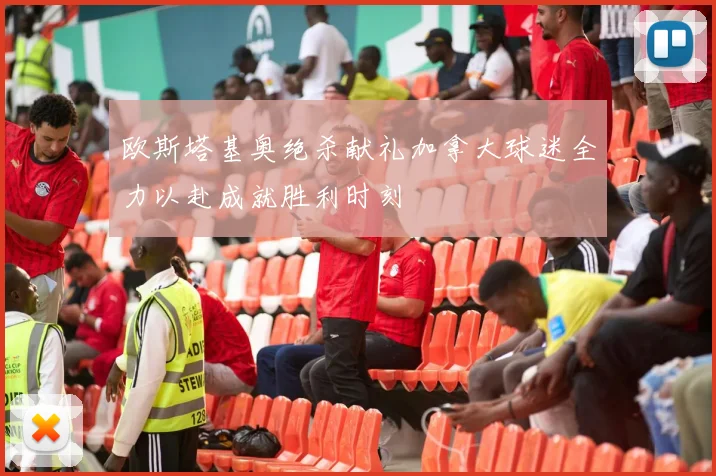 欧斯塔基奥绝杀献礼加拿大球迷全力以赴成就胜利时刻