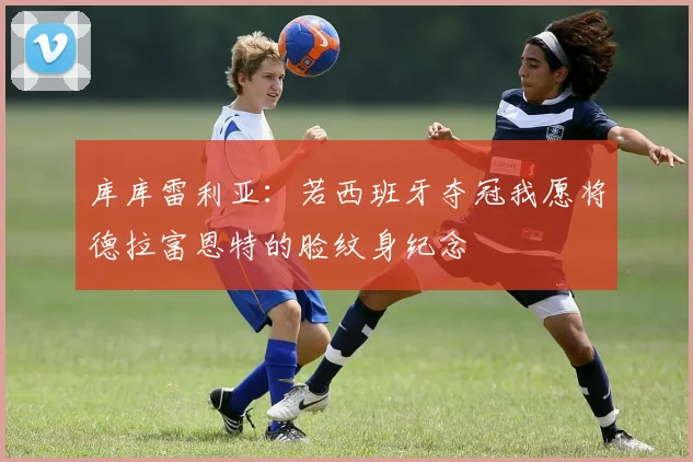 库库雷利亚：若西班牙夺冠我愿将德拉富恩特的脸纹身纪念