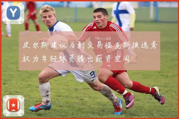 皮尔斯建议马刺交易福克斯换选秀权为年轻球员腾出薪资空间
