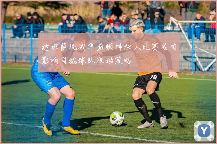迪班萨观战华盛顿神秘人比赛或将影响同城球队联动策略