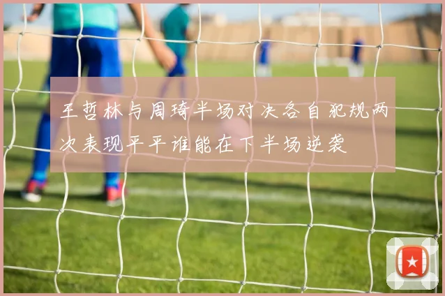 王哲林与周琦半场对决各自犯规两次表现平平谁能在下半场逆袭