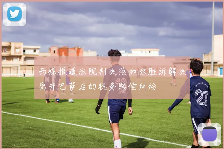 西媒报道法院判决范加尔胜诉解决离开巴萨后的税务赔偿纠纷
