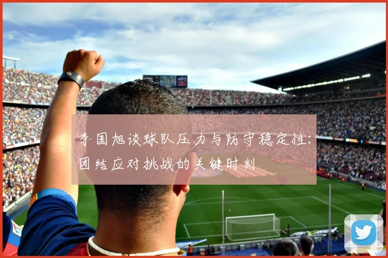 李国旭谈球队压力与防守稳定性：团结应对挑战的关键时刻