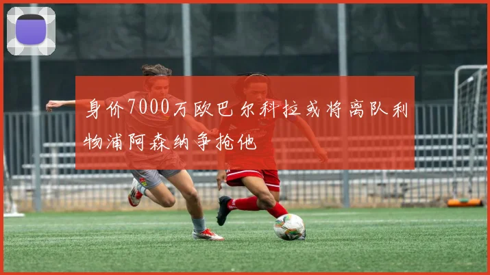 身价7000万欧巴尔科拉或将离队利物浦阿森纳争抢他