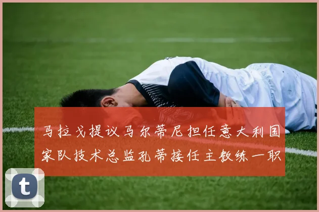 马拉戈提议马尔蒂尼担任意大利国家队技术总监孔蒂接任主教练一职