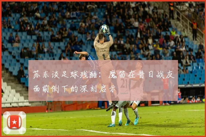 苏东谈足球残酷：魔笛在昔日战友面前倒下的深刻启示