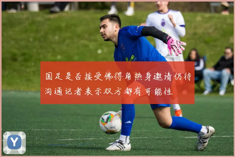 国足是否接受佛得角热身邀请仍待沟通记者表示双方都有可能性