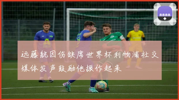 远藤航因伤缺席世界杯利物浦社交媒体发声鼓励他振作起来