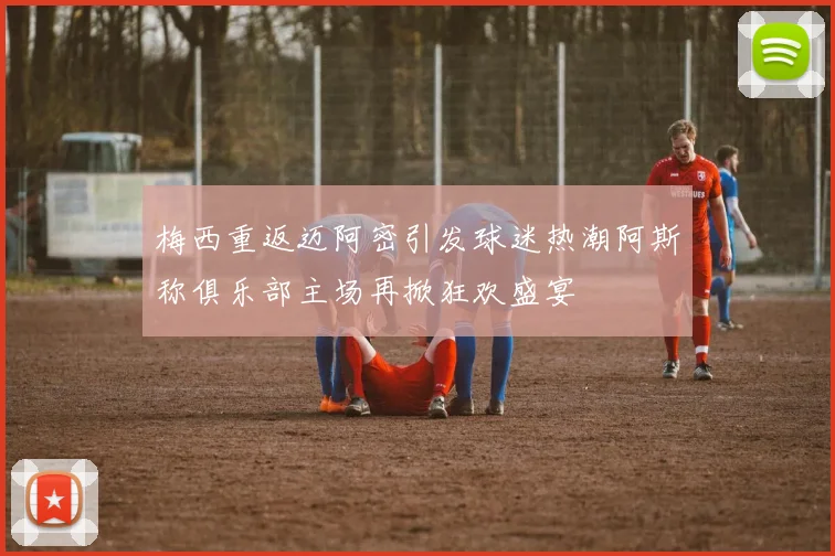 梅西重返迈阿密引发球迷热潮阿斯称俱乐部主场再掀狂欢盛宴