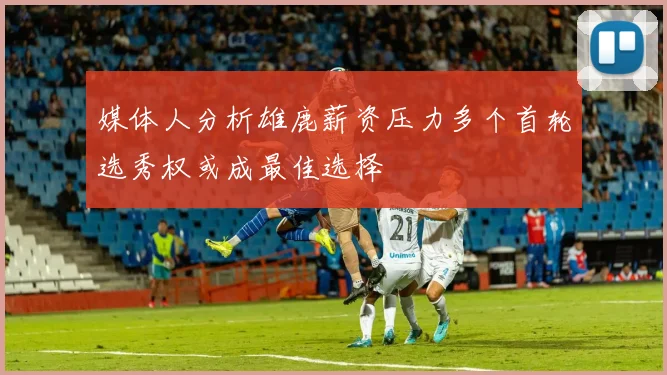 媒体人分析雄鹿薪资压力多个首轮选秀权或成最佳选择